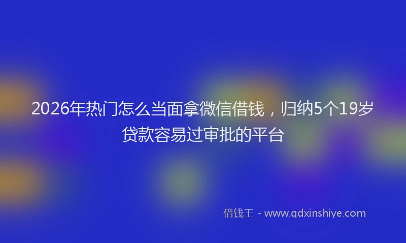 2026年热门怎么当面拿微信借钱，归纳5个19岁贷款容易过审批的平台