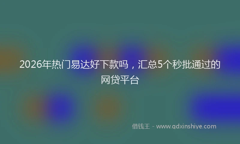 2026年热门易达好下款吗，汇总5个秒批通过的网贷平台