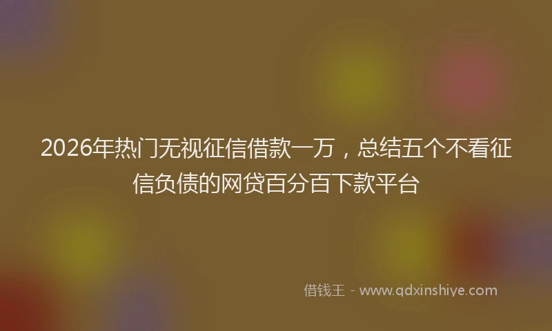 2026年热门无视征信借款一万，总结五个不看征信负债的网贷百分百下款平台