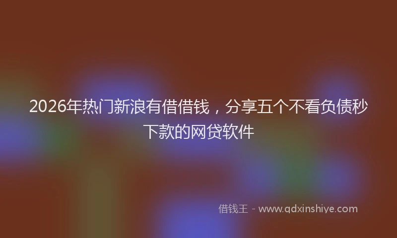 2026年热门新浪有借借钱，分享五个不看负债秒下款的网贷软件