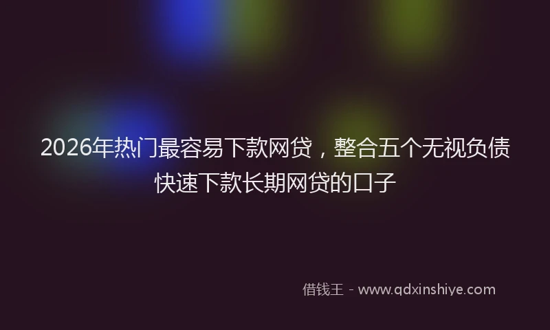 2026年热门最容易下款网贷，整合五个无视负债快速下款长期网贷的口子