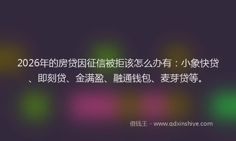 2026年的房贷因征信被拒该怎么办有:小象快贷、即刻贷、金满盈、融通钱包、麦芽贷等。