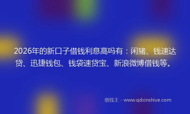 2026年的新口子借钱利息高吗有：闲猪、钱速达贷、迅捷钱包、钱袋速贷宝、新浪微博借钱等。