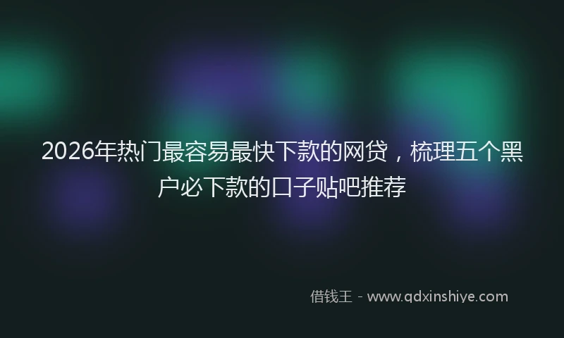 2026年热门最容易最快下款的网贷，梳理五个黑户必下款的口子贴吧推荐