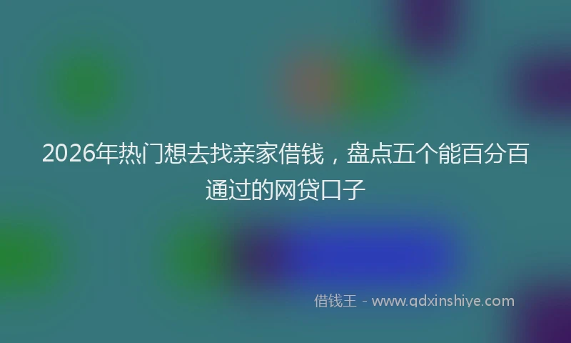2026年热门想去找亲家借钱，盘点五个能百分百通过的网贷口子