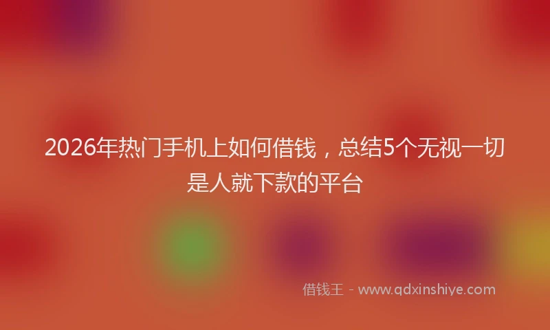 2026年热门手机上如何借钱，总结5个无视一切是人就下款的平台