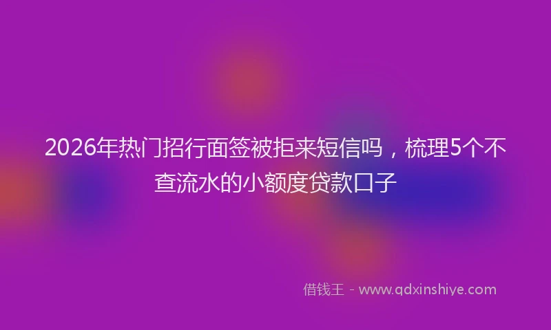2026年热门招行面签被拒来短信吗，梳理5个不查流水的小额度贷款口子