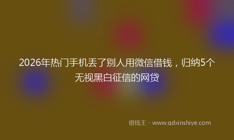 2026年热门手机丢了别人用微信借钱，归纳5个无视黑白征信的网贷
