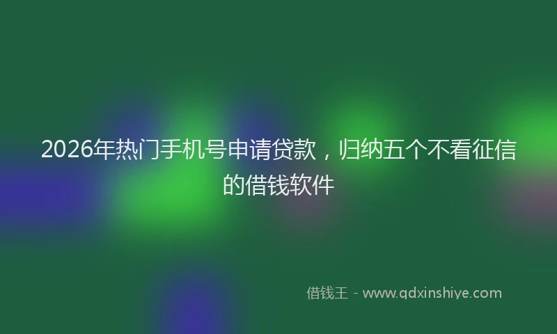 2026年热门手机号申请贷款，归纳五个不看征信的借钱软件