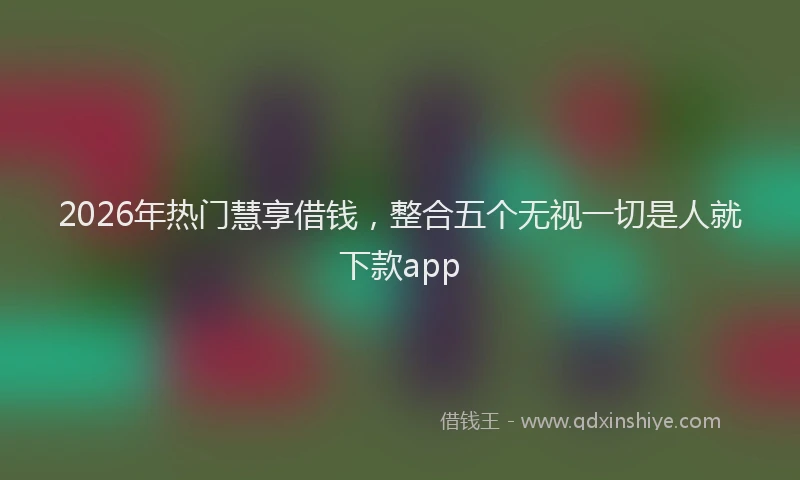 2026年热门慧享借钱，整合五个无视一切是人就下款app