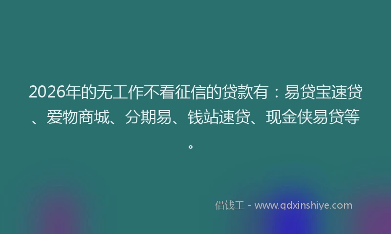 2026年的无工作不看征信的贷款有：易贷宝速贷、爱物商城、分期易、钱站速贷、现金侠易贷等。