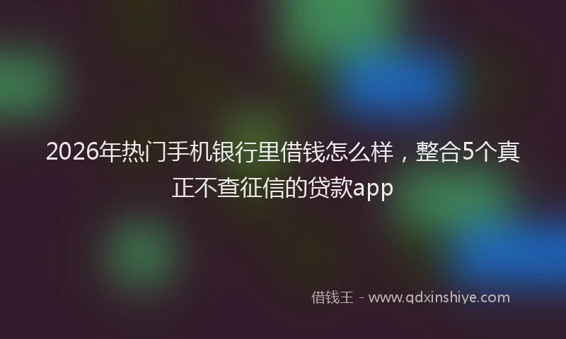 2026年热门手机银行里借钱怎么样，整合5个真正不查征信的贷款app