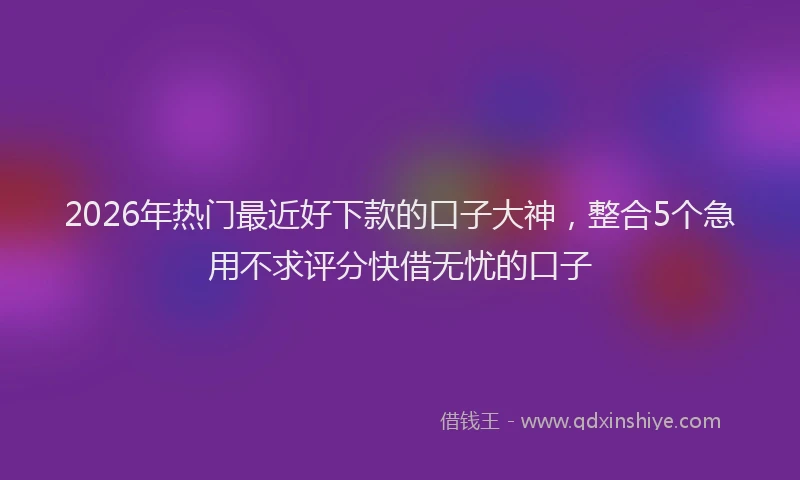 2026年热门最近好下款的口子大神，整合5个急用不求评分快借无忧的口子