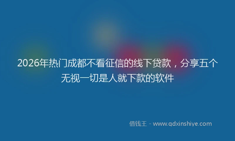 2026年热门成都不看征信的线下贷款，分享五个无视一切是人就下款的软件