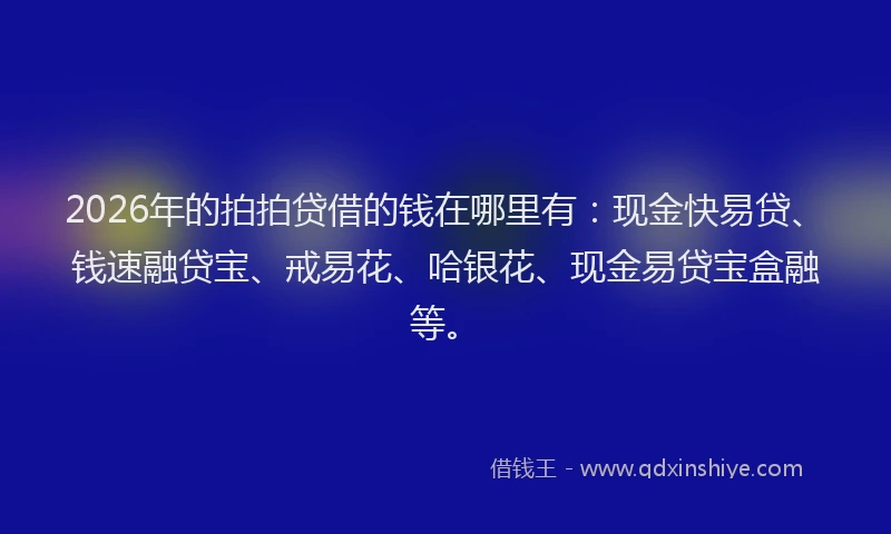 2026年的拍拍贷借的钱在哪里有：现金快易贷、钱速融贷宝、戒易花、哈银花、现金易贷宝盒融等。