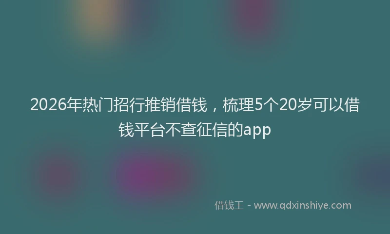 2026年热门招行推销借钱，梳理5个20岁可以借钱平台不查征信的app