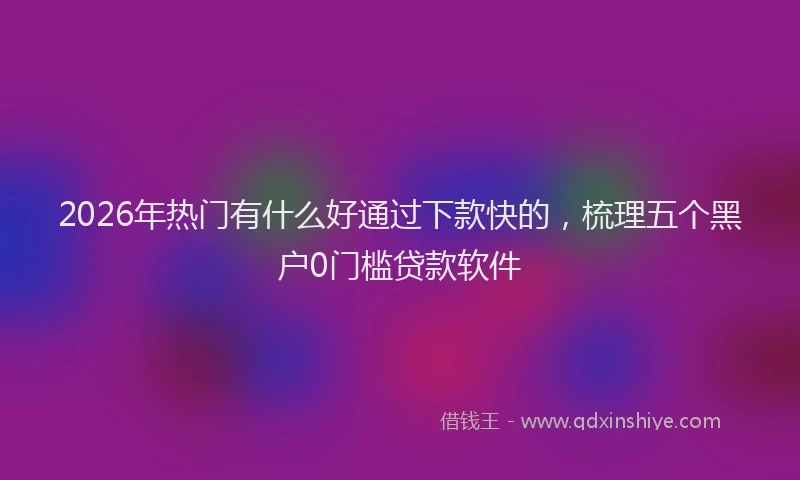 2026年热门有什么好通过下款快的，梳理五个黑户0门槛贷款软件