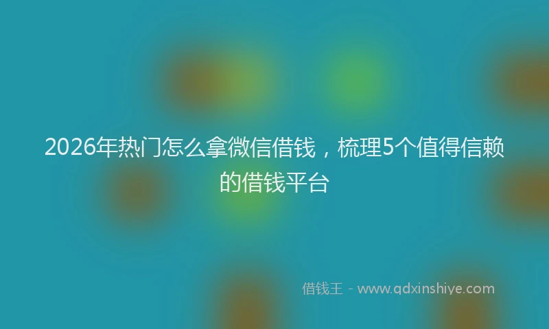 2026年热门怎么拿微信借钱，梳理5个值得信赖的借钱平台