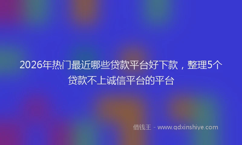 2026年热门最近哪些贷款平台好下款，整理5个贷款不上诚信平台的平台