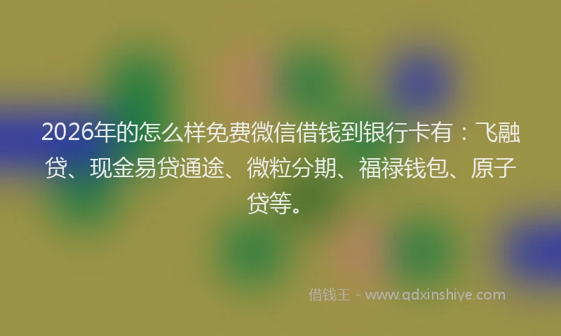 2026年的怎么样免费微信借钱到银行卡有：飞融贷、现金易贷通途、微粒分期、福禄钱包、原子贷等。