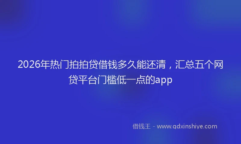 2026年热门拍拍贷借钱多久能还清，汇总五个网贷平台门槛低一点的app