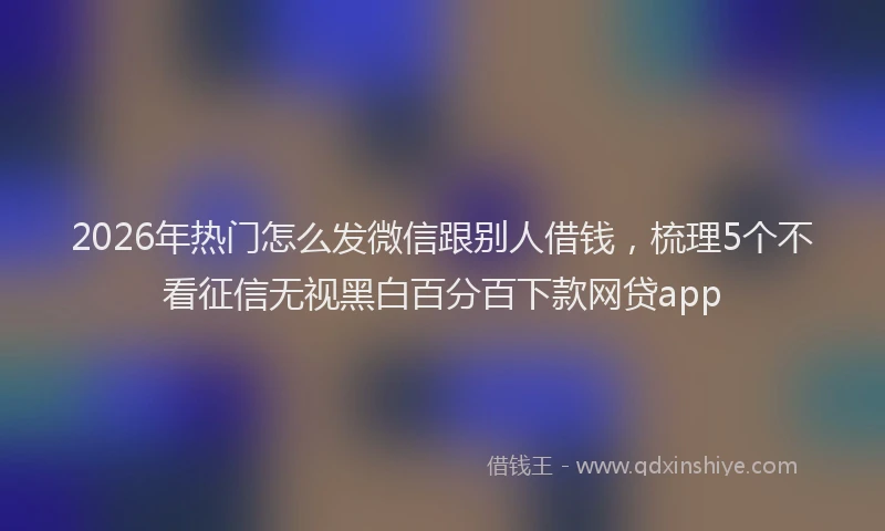 2026年热门怎么发微信跟别人借钱,梳理5个不看征信无视黑白百分百下款网贷app