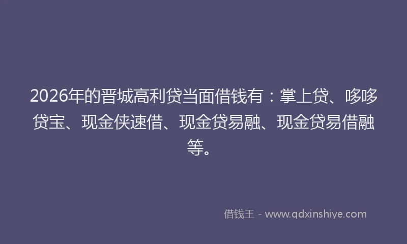 2026年的晋城高利贷当面借钱有：掌上贷、哆哆贷宝、现金侠速借、现金贷易融、现金贷易借融等。
