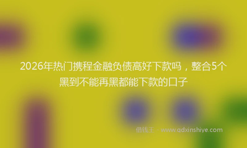 2026年热门携程金融负债高好下款吗，整合5个黑到不能再黑都能下款的口子