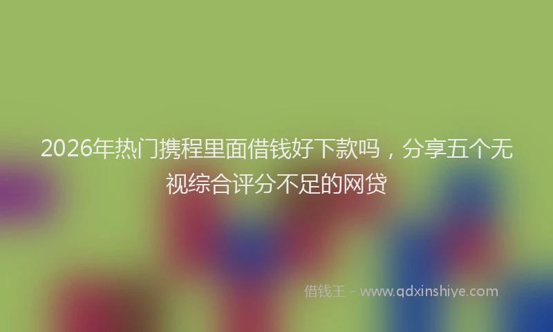 2026年热门携程里面借钱好下款吗，分享五个无视综合评分不足的网贷