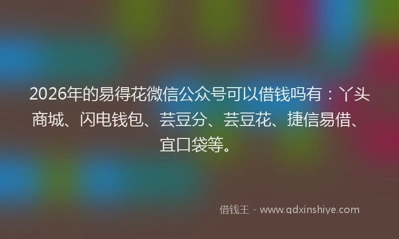 2026年的易得花微信公众号可以借钱吗有：丫头商城、闪电钱包、芸豆分、芸豆花、捷信易借、宜口袋等。