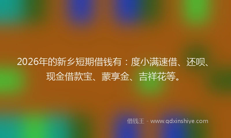 2026年的新乡短期借钱有：度小满速借、还呗、现金借款宝、蒙享金、吉祥花等。