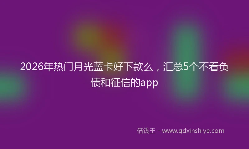 2026年热门月光蓝卡好下款么，汇总5个不看负债和征信的app