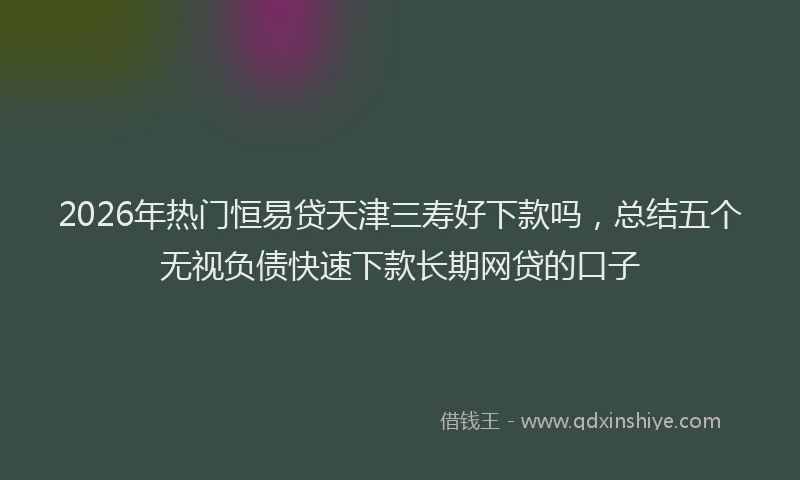 2026年热门恒易贷天津三寿好下款吗,总结五个无视负债快速下款长期网贷的口子