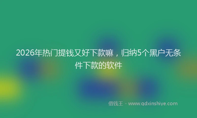 2026年热门提钱又好下款嘛，归纳5个黑户无条件下款的软件