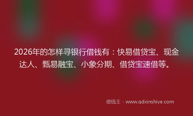 2026年的怎样寻银行借钱有：快易借贷宝、现金达人、甄易融宝、小象分期、借贷宝速借等。