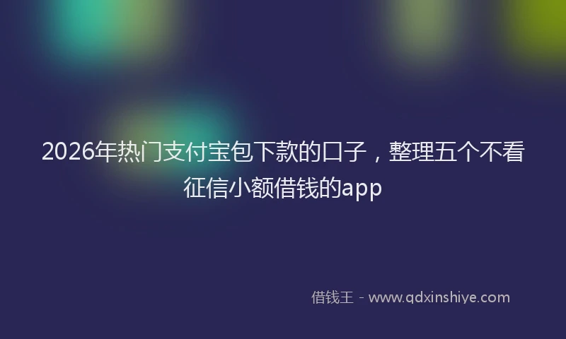 2026年热门支付宝包下款的口子，整理五个不看征信小额借钱的app