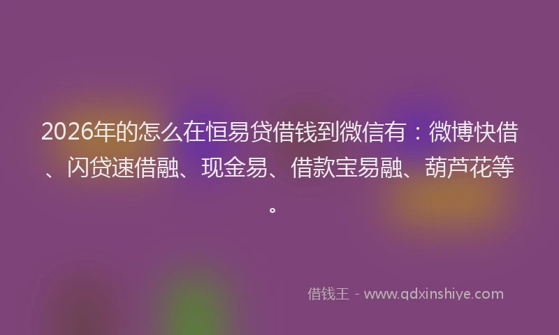 2026年的怎么在恒易贷借钱到微信有：微博快借、闪贷速借融、现金易、借款宝易融、葫芦花等。
