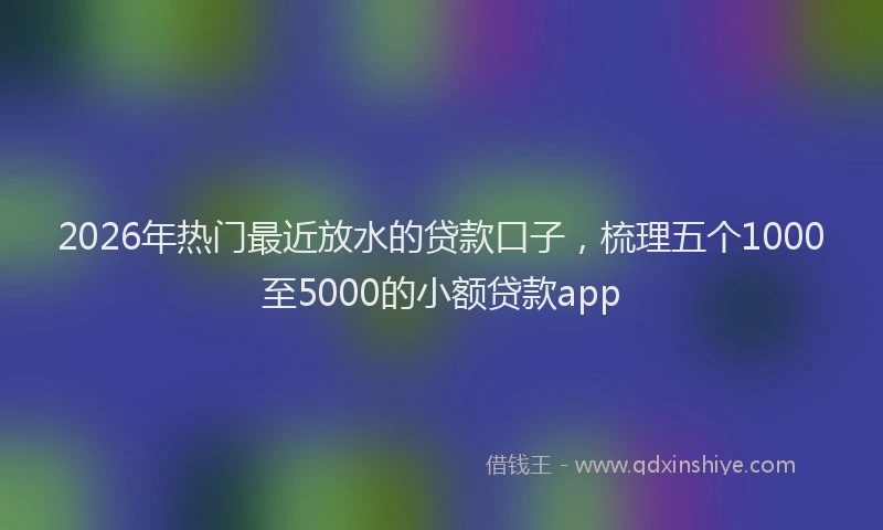 2026年热门最近放水的贷款口子，梳理五个1000至5000的小额贷款app