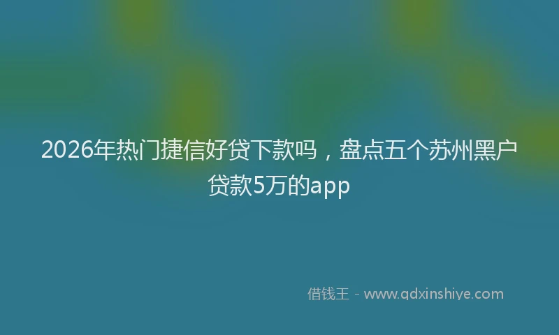 2026年热门捷信好贷下款吗，盘点五个苏州黑户贷款5万的app