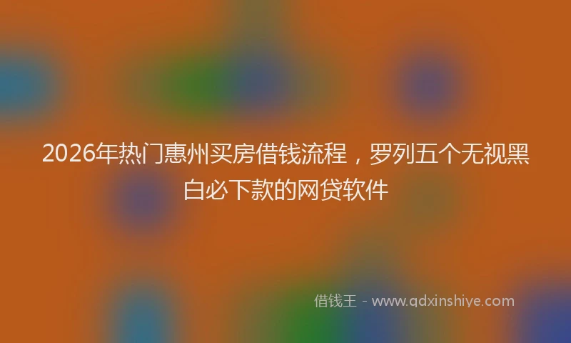2026年热门惠州买房借钱流程,罗列五个无视黑白必下款的网贷软件