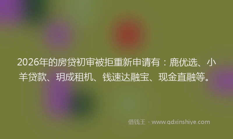 2026年的房贷初审被拒重新申请有：鹿优选、小羊贷款、玥成租机、钱速达融宝、现金直融等。