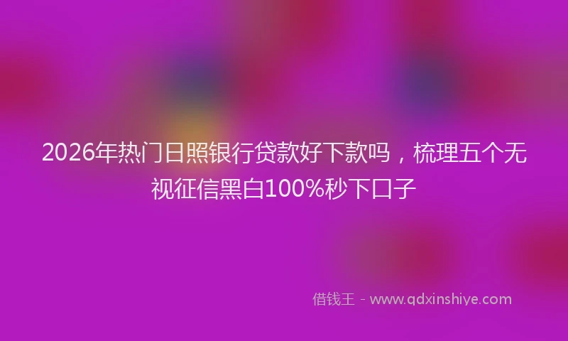 2026年热门日照银行贷款好下款吗，梳理五个无视征信黑白100%秒下口子