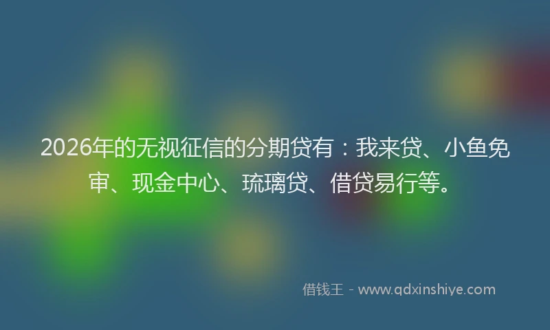 2026年的无视征信的分期贷有：我来贷、小鱼免审、现金中心、琉璃贷、借贷易行等。