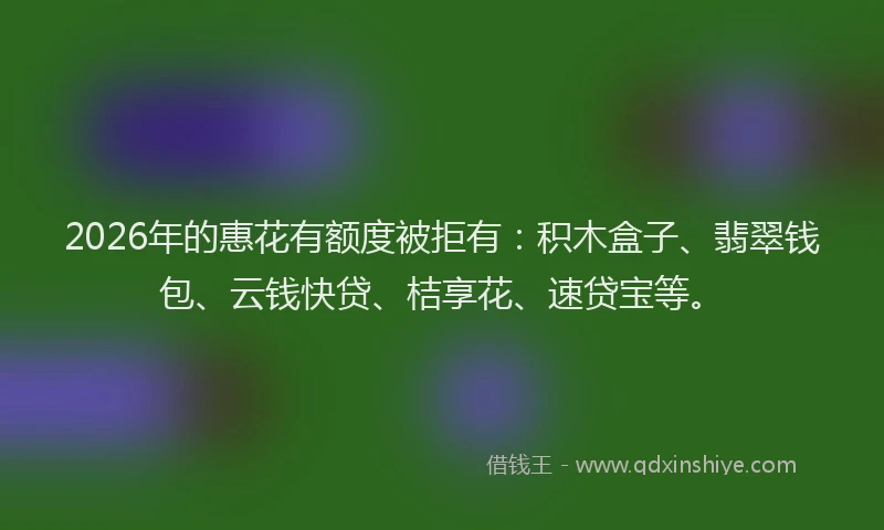 2026年的惠花有额度被拒有：积木盒子、翡翠钱包、云钱快贷、桔享花、速贷宝等。