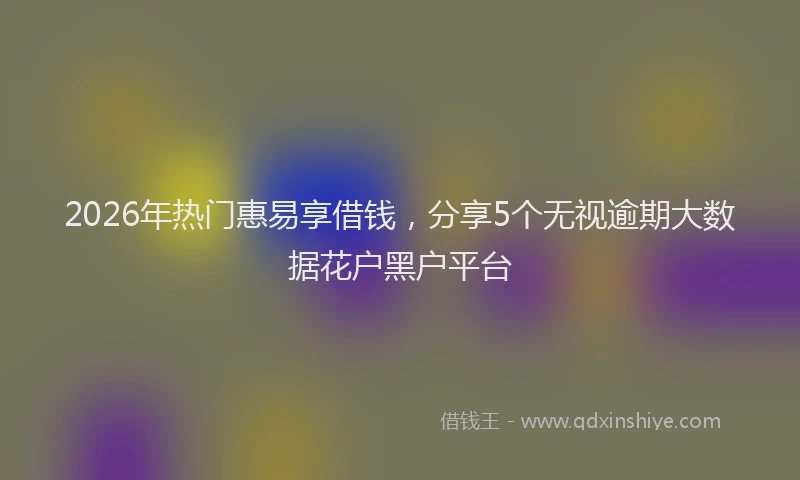 2026年热门惠易享借钱，分享5个无视逾期大数据花户黑户平台
