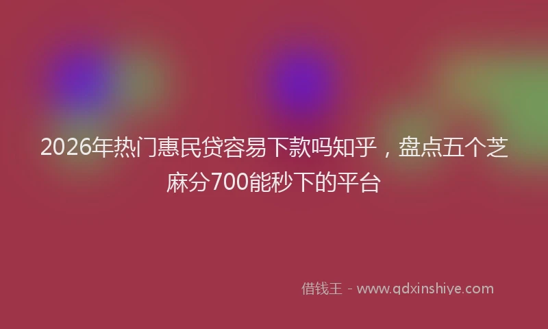 2026年热门惠民贷容易下款吗知乎,盘点五个芝麻分700能秒下的平台
