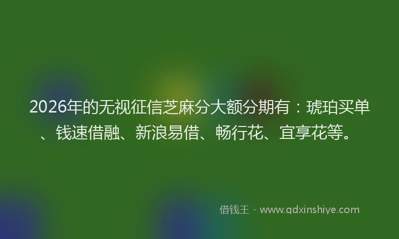 2026年的无视征信芝麻分大额分期有：琥珀买单、钱速借融、新浪易借、畅行花、宜享花等。