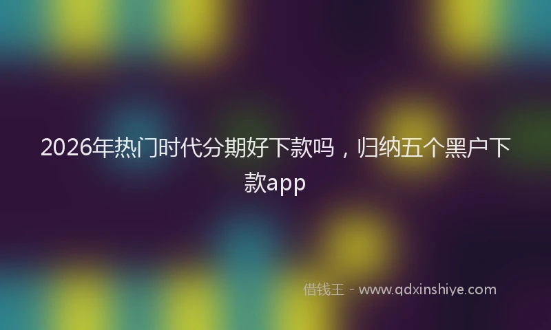 2026年热门时代分期好下款吗，归纳五个黑户下款app