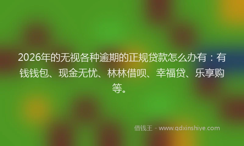 2026年的无视各种逾期的正规贷款怎么办有：有钱钱包、现金无忧、林林借呗、幸福贷、乐享购等。