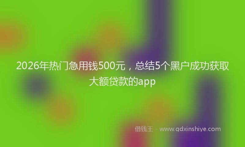 2026年热门急用钱500元，总结5个黑户成功获取大额贷款的app